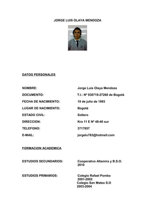 JORGE LUIS OLAYA MENDOZA
DATOS PERSONALES
NOMBRE: Jorge Luis Olaya Mendoza
DOCUMENTO: T.I.: Nº 930719-27260 de Bogotá
FECHA DE NACIMIENTO: 19 de julio de 1993
LUGAR DE NACIMIENTO: Bogotá
ESTADO CIVIL: Soltero
DIRECCION: Kra 11 E Nº 48-40 sur
TELEFONO: 3717857
E-MAIL: jorgelu783@hotmail.com
FORMACION ACADEMICA
ESTUDIOS SECUNDARIOS: Cooperativo Altamira y B.S.O.
2010
ESTUDIOS PRIMARIOS: Colegio Rafael Pombo
2001-2002
Colegio San Mateo S.O
2003-2004
 