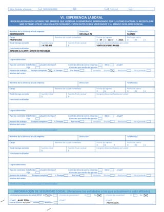 Vidrio, Cerámica y Cemento COMUNICACIONES Publicidad _____________
VI. EXPERIENCIA LABORAL
FAVOR RELACIONARLOS ULTIMOS TRES EMPLEOS QUE USTED HA DESEMPEÑADO, COMENZANDO POR EL ULTIMO O ACTUAL. SI NECESITA DAR
MAS DETALLES UTILICE UNA HOJA POR SEPARADO. ESTOS DATOS SERAN VERIFICADOS Y SU MANEJO SERA CONFIDENCIAL.
Nombre de laúltimao actual empresa
INDEPENDIENTE
Dirección
KR 53 No 5 71
Teléfono(s)
5647293
Cargo
PROPIETARIO
Nombre de sujefe inmediato Fecha de ingreso
D 07 M O,15 A 2015
Fecha de retiro
D M A
Total tiempo servido Sueldo inicial
$4.720.000
Sueldo final o actual
$
Cargo(s) desempeñado(s) por usted
VENTA DEVIENES RAISES
Funcionesrealizadas
AENCION AL CLIENTE: VENTA DEINMUEBLES
Logrosobtenidos
Tipo de contrato: Indefinido ¿Cuánto tiempo? Contrato directo conlaempresa Otro ¿Cuál?
Fijo Contrato por mediode agencia
Horario de trabajo: Tiempo completo ½ Tiempo Por horas Jornada: Diurna Nocturna Otra jornada
Motivo del retiro
Nombre de laúltimao actual empresa Dirección Teléfono(s)
Cargo Nombre de sujefe inmediato Fecha de ingreso
D M A
Fecha de retiro
D M A
Total tiempo servido Sueldo inicial
$
Sueldo final o actual
$
Cargo(s) desempeñado(s) por usted
Funcionesrealizadas
Logrosobtenidos
Tipo de contrato: Indefinido ¿Cuánto tiempo? Contrato directo conlaempresa Otro ¿Cuál?
Fijo Contrato por mediode agencia
Horario de trabajo: Tiempo completo ½ Tiempo Por horas Jornada: Diurna Nocturna Otra jornada
Motivo del retiro
Verificación(Espacio Exclusivo parael entrevistador)
Nombre de laúltimao actual empresa Dirección Teléfono(s)
Cargo Nombre de sujefe inmediato Fecha de ingreso
D M A
Fecha de retiro
D M A
Total tiempo servido Sueldo inicial
$
Sueldo final o actual
$
Cargo(s) desempeñado(s) por usted
Funcionesrealizadas
Logrosobtenidos
Tipo de contrato: Indefinido ¿Cuánto tiempo? Contrato directo conlaempresa Otro ¿Cuál?
Fijo Contrato por mediode agencia
Horario de trabajo: Tiempo completo ½ Tiempo Por horas Jornada: Diurna Nocturna Otra jornada
Motivo del retiro
Verificación(Espacio Exclusivo parael entrevistador)
INFORMACIÓN DE SEGURIDAD SOCIAL (Relacione las entidades a las que actualmente está afiliado)
¿Entidad promotorade salud (EPS)? Sí No
¿Cuál?__ALUD TOTAL_____________________
Fecha de afiliación 05/11/2001 Cotizante Beneficiario
¿Fondo de pensiones? Sí No
¿Cuál?
___________________________________
¿Fondo de cesantías? Sí No
¿Cuál?
_PROTRCCION__________________________________
 