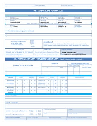 Fecha de afiliación: Fecha de afiliación:
VII. REFERENCIAS PERSONALES
Relacione dosnombresde personasdistintasafamiliareso empleadores
1.- Nombre:
PEDRORONDON
Ocupación:
COMERCIANTE
Dirección :
Cr 56 #33-26
Teléfono:
3003463542
2.- Nombre:
PATRICIA MEDINA
Ocupación
INGENIROCIVIL
Dirección:
SANTA MARTA
Teléfono
3223421456
Nombre de un familiar que podamos contactar en caso de no localizarlo a usted directamente
3.- Nombre
LILA AGUIRRE
Ocupación
PENSIONADA
Dirección
CRA 53 #49-15-
Teléfono:
3186543987
Verificación(Espacio exclusivo paraelentrevistador)
1.-
2.-
3.-
Autorizo pedir información
de mi Hojade Vida
sin ningunarestricción. Marque
con una x
¡Importante!
Este es un formato de distribución GRATUITA, puede buscarlo en la Web,
puede imprimir o enviar este formato por correo electrónico sin restricciones.
Nota importante
Favor no llamar por teléfono, ni concurrir a
preguntar por el resultado de esta solicitud.
Nosotrosle avisaremos, gracias.
Certificación
Para todos los efectos legales,certifico que
todas las respuestas e informaciones anotadas
por mí, en el presente formatosonveraces.
Firmadel solicitante
_JOSE ALFREDO AGUIRRE___________
C.C. 79219648DESOACHA(CUNDNAMARCA)
VII. ADMINISTRACIÓN PROCESO DE SELECCIÓN ( Espacio exclusivo para el empleador)
NOMBRE DEL ENTREVISTADOR
ENTREVISTA OBSERVACIONES DEL ASPIRANTE
Asistió a Entrevista
Sí No Hora de LlegadaDía Hora
1.-
2.-
ALGUNOS ASPECTOS IMPORTANTES PARA EL CARGO, R –Regular, B –Bien, MB –Muy Bien
Aspectos Primer
Entrevistador
Segundo
Entrevistador
Aspectos Primer
Entrevistador
Segundo
Entrevistador
Otros aspectos
Puntualidad R B MB R B MB Desempeño en
cargos anteriores
R B MB R B MB
Presentación R B MB R B MB Aceptables motivos
de retiro de cargos
anteriores
R B MB R B MB
Aspectosde
vigor y salud
R B MB R B MB Se ajusta al perfil R B MB R B MB
Facilidad de
expresión
R B MB R B MB R B MB R B MB
CONCLUSIONES DELA ENTREVISTA
Primer entrevistador
Segundo entrevistador
Candidato seleccionado definitivamente Sí No
Candidato elegible próximamente Sí No
Contrátese a partir del : Sueldo
$
Cargo Tipo de contrato
Referenciasverificadaspor Primer entrevistador Segundo entrevistador Firma de quien autoriza contratación
 