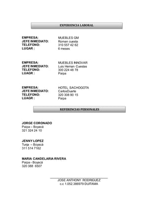 EMPRESA: MUEBLES GM
JEFE INMEDIATO: Roman cuesta
TELEFONO: 310 557 42 62
LUGAR : 6 meses
EMPRESA: MUEBLES INNOVAR
JEFE INMEDIATO: Luis Hernan Cuestas
TELEFONO: 300 224 48 78
LUAGR : Paipa
EMPRESA: HOTEL SACHOGOTA
JEFE INMEDIATO: CarlosDuarte
TELEFONO: 320 308 90 15
LUAGR : Paipa
JORGE CORONADO
Paipa – Boyacá
321 324 24 10
JENNY LOPEZ
Tunja – Boyacá
311 514 7162
MARIA CANDELARIA RIVERA
Paipa - Boyacá
320 388 6507
_________________________________
JOSE ANTHONY RODRIGUEZ
c.c 1.052.386979 DUITAMA
EXPERIENCIA LABORAL
REFERENCIAS PERSONALES
 