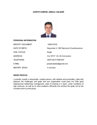 JOSEPH GABRIEL ZABALA SALAZAR
PERSONAL INFORMATION
IDENTITY DOCUMENT: 1069101076
DATE OF BIRTH: December 4, 1997 Nemocón (Cundinamarca)
CIVIL STATUS: Single
ADDRESS: Cra 16ª N ° 24- 45 Comuneros
TELEPHONE: 8527732/3174981879
E-MAIL: josephzabala3@gmail.com
MILITARY BOOK: In process
WORK PROFILE:
I consider myself a responsible, creative person, with initiative and punctuality, I take with
pleasure the challenges and goals that your organization could pose me; With good
interpersonal relationship management, ease of working in a team, under conditions of
high pressure, as well as to solve problems efficiently and achieve the goals set by the
company and my work group.
 