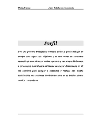 Hoja de vida Juan Esteban neira olarte
Perfil
Soy una persona trabajadora honesta quien le gusta trabajar en
equipo para lograr los objetivos y el cual estoy en constante
aprendizaje para alcanzar metas, aprendo y me adapto fácilmente
a mi entorno laboral para así lograr un mayor desempeño en él,
me esfuerzo para cumplir a cabalidad y realizar con mucha
satisfacción mis acciones llevándome bien en el ámbito laboral
con los compañeros.
 