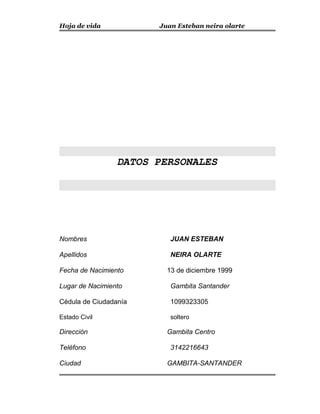 Hoja de vida Juan Esteban neira olarte
DATOS PERSONALES
Nombres JUAN ESTEBAN
Apellidos NEIRA OLARTE
Fecha de Nacimiento 13 de diciembre 1999
Lugar de Nacimiento Gambita Santander
Cédula de Ciudadanía 1099323305
Estado Civil soltero
Dirección Gambita Centro
Teléfono 3142216643
Ciudad GAMBITA-SANTANDER
 