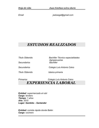 Hoja de vida Juan Esteban neira olarte
Email jsebasgal@gmail.com
ESTUDIOS REALIZADOS
Titulo Obtenido Bachiller Técnico especialidades
Agropecuarias
Secundarios Bachiller
Secundarios Colegio Luís Antonio Calvo
Titulo Obtenido básica primaria
Primarios Colegio Luís Antonio Calvo
EXPERIENCIA LABORAL
Entidad: supermercado el rubí
Cargo: tendero
Tiempo: 1 años
Año. 2015
Lugar: Gambita – Santander
Entidad: comida rápida donde Belén
Cargo: cocinero
 