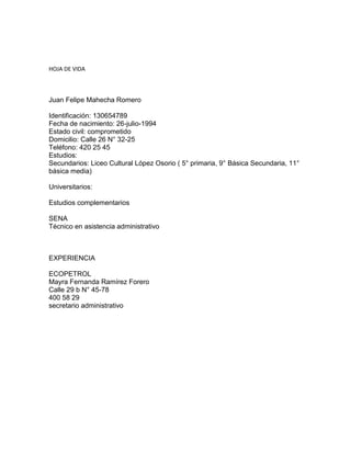 HOJA DE VIDA
Juan Felipe Mahecha Romero
Identificación: 130654789
Fecha de nacimiento: 26-julio-1994
Estado civil: comprometido
Domicilio: Calle 26 N° 32-25
Teléfono: 420 25 45
Estudios:
Secundarios: Liceo Cultural López Osorio ( 5° primaria, 9° Básica Secundaria, 11°
básica media)
Universitarios:
Estudios complementarios
SENA
Técnico en asistencia administrativo
EXPERIENCIA
ECOPETROL
Mayra Fernanda Ramírez Forero
Calle 29 b N° 45-78
400 58 29
secretario administrativo
 