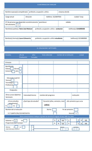 III.INFORMACION FAMILIAR
Nombre esposa(o) compañera(o) profesión, ocupación u oficio empresa donde
Cargo actual dirección teléfono 3125847933 ciudad: Tunja
N° de personas que dependen económicamente parentesco edades
Del solicitante
Nombre(s) padre(s) Nairo José Malaver profesión, ocupación u oficio conductor teléfono(s) 3142800500
Nombre(s) herma(s) Laura Echeverría profesión, ocupación u oficio estudiante teléfono(s) 3223800900
0
IV. EDUCACION Y APTITUDES
Estudios año de años título obtenido nombre de la institución ciudad
Finalización Cursados
Bachillerato
Clásico técnico
Comercia otro
Primaria
Educación superior
Técnico
Tecnológico
Profesional
Postgrados
Otros cursos diplomas
Seminario
¿Cursa estudios
actualmente?
Si no
¿Qué tipos de estudio? Duración (años, semestre, mes) año semestre que cursa
(AÑOS)
x
Nombre de la institución diurno fin de semestre
I.E.T.SANTA CRUZ DE MOTAVITA Horario X
Otros conocimientos indique el grado de dominio R-regular B-bien MB-muy bien
Sistemas si no
Programa(s) que manejan
X R
R
B
B
MB
MB
Idiomas si no ´ lectura escritura
¿Qué idioma(s) conocen?
3
4
R
R
B
B
MB
MB
1
2
Intensidad horaria nombre del programa institución
 