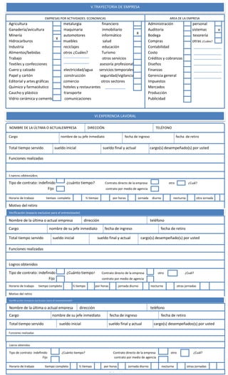 V.TRAYECTORIA DE EMPRESA
Agricultura metalurgia financiero
Ganadería/avicultura maquinaria inmobiliario
Minería automotores informático
Hidrocarburos muebles salud
Industria reciclajes educación
Alimentos/bebidas otros ¿Cuáles? Turismo
Trabajo otros servicios
Textiles y confecciones asesoría profesional
Cuero y calzado electricidad/agua servicios temporales
Papel y cartón construcción seguridad/vigilancia
Editorial y artes gráficas comercio otros sectores
Químico y farmacéutico hoteles y restaurantes
Caucho y plástico transporte
Vidrio cerámica y cemento comunicaciones
EMPRESAS POR ACTIVIDADES ECONOMICAS
Administración personal
Auditoria sistemas
Bodega tesorería
Compras otras ¿Cuáles?
Contabilidad
Costo
Créditos y cobranzas
Diseños
Finanzas
Gerencia general
Impuestos
Mercados
Producción
Publicidad
AREA DE LA EMPRESA
X
X
X
VI.EXPERENCIA LAVORAL
NOMBRE DE LA ÚLTIMA O ACTUALEMPRESA DIRECCIÓN TELÉFONO
Cargo nombre de su jefe inmediato fecha de ingreso fecha de retiro
Total tiempo servido sueldo inicial sueldo final y actual cargo(s) desempeñado(s) por usted
Funciones realizadas
Logros obtenidos
Tipo de contrato: indefinido ¿cuánto tiempo? Contrato directo de la empresa otro ¿Cuál?
Fijo contrato por medio de agencia
Horario de trabajo tiempo completo ½ tiempo por horas jornada diurno nocturna otra jornada
Motivo del retiro
Verificación (espacio exclusivo para el entrevistaste)
Nombre de la última o actual empresa dirección teléfono
Cargo nombre de su jefe inmediato fecha de ingreso fecha de retiro
Total tiempo servido sueldo inicial sueldo final y actual cargo(s) desempeñado(s) por usted
Funciones realizadas
Logros obtenidos
Tipo de contrato: indefinido ¿Cuánto tiempo? Contrato directo de la empresa otro ¿Cuál?
Fijo contrato por medio de agencia
Horario de trabajo tiempo completo ½ tiempo por horas jornada diurno nocturna otras jornadas
Motivo del retiro
Verificación (espacio exclusivo para el entrevistaste)
Nombre de la última o actual empresa dirección teléfono
Cargo nombre de su jefe inmediato fecha de ingreso fecha de retiro
Total tiempo servido sueldo inicial sueldo final y actual cargo(s) desempeñados(s) por usted
Funciones realizadas
Logros obtenidos
Tipo de contrato: indefinido ¿Cuánto tiempo? Contrato directo de la empresa otro ¿Cuál?
Fijo contrato por medio de agencia
Horario de trabajo tiempo completo ½ tiempo por horas jornada diurno nocturna otras jornadas
Motivon del
 