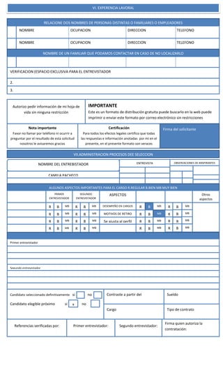 l
VI. EXPERENCIA LAVORAL
RELACIONE DOS NOMBRES DE PERSONAS DISTINTAS O FAMILIARES O EMPLEADORES
NOMBRE OCUPACION DIRECCION TELEFONO
NOMBRE OCUPACION DIRECCION TELEFONO
NOMBRE DE UN FAMILIAR QUE PODAMOS CONTACTAR EN CASO DE NO LOCALIZARLO
VERIFICACION (ESPACIO EXCLUSIVA PARA EL ENTREVISTADOR
2.
3.
Autorizo pedir información de mi hoja de
vida sin ninguna restricción
IMPORTANTE
Este es un formato de distribución gratuita puede buscarlo en la web puede
imprimir o enviar este formato por correo electrónico sin restricciones
Nota importante
Favor no llamar por teléfono ni ocurrir a
preguntar por el resultado de esta solicitud
nosotros le avisaremos gracias
Certificación
Para todos los efectos legales certifico que todas
las respuestas e información anotadas por mí en el
presente, en el presente formato son veraces
Firma del solicitante
VII.ADMINISTRACION PROCESOS DEE SELECCION
NOMBRE DEL ENTREBISTADOR ENTREVISTA OBSERVACIONES DE ANSPIRANTES
CAMILA PACHECO
ALGUNOS ASPECTOS IMPORTANTES PARA EL CARGO R.REGULAR B.BIEN MB MUY BIEN
PRIMER
ENTREVISTADOR
ENTREVISTA
SEGUNDO
ENTREVISTADOR
ASPECTOS Otros
aspectos
R B MB
R B MB
R B MB
R B MB
R B MB
R B MB
R B MB
R B MB
DESEMPEÑO EN CARGOS
MOTIVOS DE RETIRO
Se ajusta al perfil
R B MB
R B MB
R B MB
R B MB
R B MB
R B MB
R B MB
R B MB
Primer entrevistador
Segundo entrevistador
Candidato seleccionado definitivamente si no
Candidato elegible próximo si no
Contraste a partir del
Cargo
Sueldo
Tipo de contrato
Referencias verificadas por: Primer entrevistador: Segundo entrevistador:
Firma quien autoriza la
contratación:
x
 