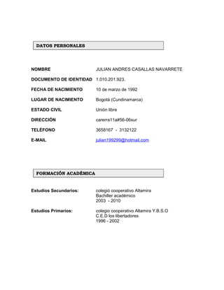 NOMBRE JULIAN ANDRES CASALLAS NAVARRETE
DOCUMENTO DE IDENTIDAD 1.010.201.923.
FECHA DE NACIMIENTO 10 de marzo de 1992
LUGAR DE NACIMIENTO Bogotá (Cundinamarca)
ESTADO CIVIL Unión libre
DIRECCIÓN carerra11a#56-06sur
TELÉFONO 3658167 - 3132122
E-MAIL julian199299@hotmail.com
Estudios Secundarios: colegió cooperativo Altamira
Bachiller académico
2003 - 2010
Estudios Primarios: colegio cooperativo Altamira Y.B.S.O
C.E.D los libertadores
1996 - 2002
DATOS PERSONALESDATOS PERSONALES
FORMACIÓN ACADÉMICAFORMACIÓN ACADÉMICA
 