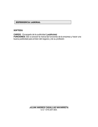 SOFTEDU
CARGO: Encargado de la publicidad ( publicista)
FUNCIONES: Dar a conocer la marca las funciones de la empresa y hacer una
buena publicidad para el bien del negocio y de su profesión
__________________________________
JULIAN ANDRES CASALLAS NAVARRETE
C.C 1.010.201.923.
EXPERIENCIA LABORALEXPERIENCIA LABORAL
 