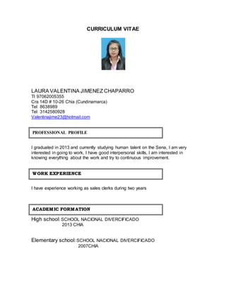 CURRICULUM VITAE 
LAURA VALENTINA JIMENEZ CHAPARRO 
TI 97062005355 
Cra 14D # 10-26 Chía (Cundinamarca) 
Tel 8638989 
Tel 3142580928 
Valentinajime23@hotmail.com 
PROFESSIONAL PROFILE 
I graduated in 2013 and currently studying human talent on the Sena, I am very 
interested in going to work, I have good interpersonal skills, I am interested in 
knowing everything about the work and try to continuous improvement. 
WORK EXPERIIENCE 
I have experience working as sales clerks during two years 
ACADEMIIC FORMATIION 
High school: SCHOOL NACIONAL DIVERCIFICADO 
2013 CHIA 
Elementary school: SCHOOL NACIONAL DIVERCIFICADO 
2007CHIA 
 