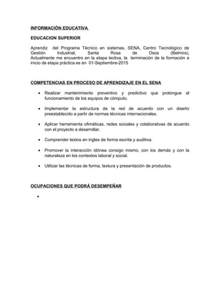 INFORMACIÓN EDUCATIVA
EDUCACION SUPERIOR
Aprendiz del Programa Técnico en sistemas, SENA, Centro Tecnológico de
Gestión Industrial, Santa Rosa de Osos (Belmira),
Actualmente me encuentro en la etapa lectiva, la terminación de la formación e
inicio de etapa práctica es en 01-Septiembre-2015
COMPETENCIAS EN PROCESO DE APRENDIZAJE EN EL SENA
• Realizar mantenimiento preventivo y predictivo que prolongue el
funcionamiento de los equipos de cómputo.
• Implementar la estructura de la red de acuerdo con un diseño
preestablecido a partir de normas técnicas internacionales.
• Aplicar herramienta ofimáticas, redes sociales y colaborativas de acuerdo
con el proyecto a desarrollar.
• Comprender textos en ingles de forma escrita y auditiva.
• Promover la interacción idónea consigo mismo, con los demás y con la
naturaleza en los contextos laboral y social.
• Utilizar las técnicas de forma, textura y presentación de productos.
OCUPACIONES QUE PODRÁ DESEMPEÑAR
•
 
