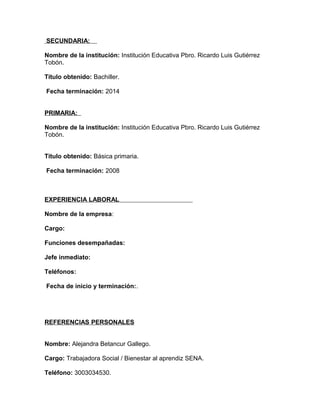 SECUNDARIA:
Nombre de la institución: Institución Educativa Pbro. Ricardo Luis Gutiérrez
Tobón.
Título obtenido: Bachiller.
Fecha terminación: 2014
PRIMARIA:
Nombre de la institución: Institución Educativa Pbro. Ricardo Luis Gutiérrez
Tobón.
Título obtenido: Básica primaria.
Fecha terminación: 2008
EXPERIENCIA LABORAL
Nombre de la empresa:
Cargo:
Funciones desempañadas:
Jefe inmediato:
Teléfonos:
Fecha de inicio y terminación:.
REFERENCIAS PERSONALES
Nombre: Alejandra Betancur Gallego.
Cargo: Trabajadora Social / Bienestar al aprendiz SENA.
Teléfono: 3003034530.
 