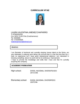CURRICULUM VITAE 
LAURA VALENTINA JIMENEZ CHAPARRO 
TI 97062005355 
Cra 14D # 10-26 Chía (Cundinamarca) 
Tel 8638989 
Tel 3142580928 
Valentinajime23@hotmail.com 
I am Bachelor of technical and currently studying human talent on the Seine, am 
very interested in entering work taking into account that it is the first time that I do, I 
have no experience but I have good interpersonal relations I am interested in 
knowing everything about my work and try to continuous improvement. 
I hope to provide the knowledge and skills that I have and that I'm currently 
acquiring the company. 
ACADEMIIC FORMATIION 
High school: SHOOL NACIONAL DIVERCIFICADO 
2013 CHIA 
Elementary school: SHOOL NACIONAL DIVERSIFIEDO 
2007CHIA 
PROFILE 
 