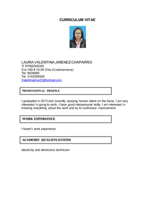 CURRICULUM VITAE 
LAURA VALENTINA JIMENEZ CHAPARRO 
TI 97062005355 
Cra 14D # 10-26 Chía (Cundinamarca) 
Tel 8638989 
Tel 3142580928 
Valentinajime23@hotmail.com 
PROFESSIONAL PROFILE 
I graduated in 2013 and currently studying human talent on the Sena, I am very 
interested in going to work, I have good interpersonal skills, I am interested in 
knowing everything about the work and try to continuous improvement. 
WORK EXPERIIENCE 
I haven’t work experience 
ACADEMIIC QUALIIFIICATIIONS 
electricity and electronics technician 
 