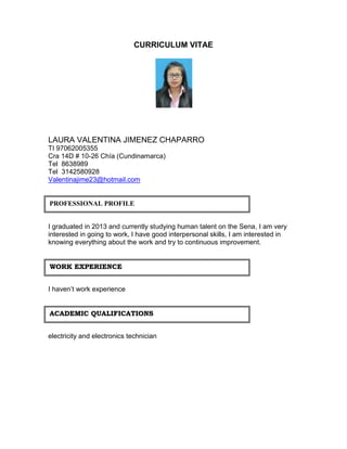 CURRICULUM VITAE 
LAURA VALENTINA JIMENEZ CHAPARRO 
TI 97062005355 
Cra 14D # 10-26 Chía (Cundinamarca) 
Tel 8638989 
Tel 3142580928 
Valentinajime23@hotmail.com 
PROFESSIONAL PROFILE 
I graduated in 2013 and currently studying human talent on the Sena, I am very 
interested in going to work, I have good interpersonal skills, I am interested in 
knowing everything about the work and try to continuous improvement. 
WORK EXPERIENCE 
I haven’t work experience 
ACADEMIC QUALIFICATIONS 
electricity and electronics technician 
 