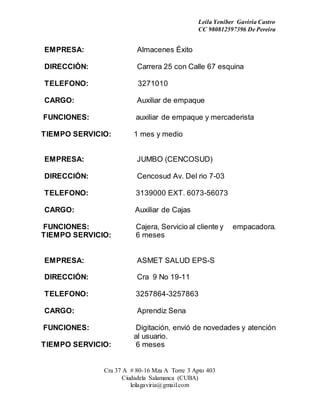 Leila Yeniber Gaviria Castro 
CC 980812597396 De Pereira 
EMPRESA: Almacenes Éxito 
DIRECCIÓN: Carrera 25 con Calle 67 esquina 
TELEFONO: 3271010 
CARGO: Auxiliar de empaque 
FUNCIONES: auxiliar de empaque y mercaderista 
TIEMPO SERVICIO: 1 mes y medio 
EMPRESA: JUMBO (CENCOSUD) 
DIRECCIÓN: Cencosud Av. Del rio 7-03 
TELEFONO: 3139000 EXT. 6073-56073 
CARGO: Auxiliar de Cajas 
FUNCIONES: Cajera, Servicio al cliente y empacadora. 
TIEMPO SERVICIO: 6 meses 
EMPRESA: ASMET SALUD EPS-S 
DIRECCIÓN: Cra 9 No 19-11 
TELEFONO: 3257864-3257863 
CARGO: Aprendiz Sena 
FUNCIONES: Digitación, envió de novedades y atención 
al usuario. 
TIEMPO SERVICIO: 6 meses 
Cra 37 A # 80-16 Mza A Torre 3 Apto 403 
Ciudadela Salamanca (CUBA) 
leilagaviria@gmail.com 
 