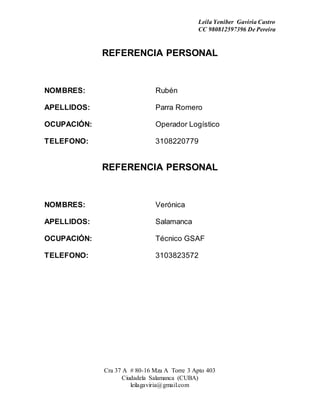 Leila Yeniber Gaviria Castro 
CC 980812597396 De Pereira 
REFERENCIA PERSONAL 
NOMBRES: Rubén 
APELLIDOS: Parra Romero 
OCUPACIÓN: Operador Logístico 
TELEFONO: 3108220779 
REFERENCIA PERSONAL 
NOMBRES: Verónica 
APELLIDOS: Salamanca 
OCUPACIÓN: Técnico GSAF 
TELEFONO: 3103823572 
Cra 37 A # 80-16 Mza A Torre 3 Apto 403 
Ciudadela Salamanca (CUBA) 
leilagaviria@gmail.com 
 