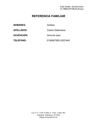 Leila Yeniber Gaviria Castro 
CC 980812597396 De Pereira 
REFERENCIA FAMILIAR 
NOMBRES: Andrea 
APELLIDOS: Castro Salamanca 
OCUPACIÓN: Ama de casa 
TELEFONO: 3136067902-3207449 
Cra 37 A # 80-16 Mza A Torre 3 Apto 403 
Ciudadela Salamanca (CUBA) 
leilagaviria@gmail.com 
