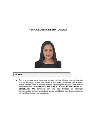 YESICA LORENA LIBERATO AVILA 
 Soy una persona organizada que cumple con las labores y requerimientos que se le exigen, capaz de liderar y solucionar problemas rápidamente. Poseo valores como la responsabilidad y el trabajo en equipo. Graduada de bachiller técnico de la INSTITUCIÓN EDUCATIVA TÉCNICO COMERCIAL JENESANO; Me considero con una alta facilidad de absorber conocimientos teóricos y prácticos, poseo cualidades para la comunicación de los diferentes procesos contables. PERFIIL 
 