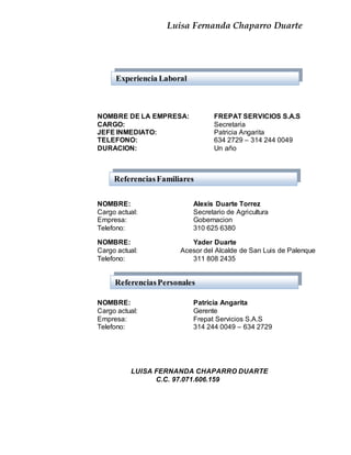 Luisa Fernanda Chaparro Duarte
NOMBRE DE LA EMPRESA: FREPAT SERVICIOS S.A.S
CARGO: Secretaria
JEFE INMEDIATO: Patricia Angarita
TELEFONO: 634 2729 – 314 244 0049
DURACION: Un año
NOMBRE: Alexis Duarte Torrez
Cargo actual: Secretario de Agricultura
Empresa: Gobernacion
Telefono: 310 625 6380
NOMBRE: Yader Duarte
Cargo actual: Acesor del Alcalde de San Luis de Palenque
Telefono: 311 808 2435
NOMBRE: Patricia Angarita
Cargo actual: Gerente
Empresa: Frepat Servicios S.A.S
Telefono: 314 244 0049 – 634 2729
LUISA FERNANDA CHAPARRO DUARTE
C.C. 97.071.606.159
Experiencia Laboral
ReferenciasFamiliares
ReferenciasPersonales
 
