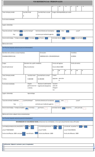 Verificación (Espacio exclusivo para el empleador)
1.-
2.-
3.-
Nombre de sujefe inmediato Fecha de ingreso Fecha de retiro
D M A D M A
Total tiemposervido Sueldoinicial
$
Sueldofinal o actual
$
Cargos desempeñados por usted
Funcionesrealizadas
Logros obtenidos
Tipo de contrato: Indefinido ¿cuanto tiempo? Contrato directocon la empresa otro ¿cual?
fijo contrato por mediode agencia
Horariode trabajo: Tiempocompleto ½ tiempo por horas Jornada:diurna nocturna otra jornada
Motivo del retiro
Verificacion(espacio exclusivo para el entrevistador)
Nombre de la ultima o actual empresa:
PHARMA EXPRESS SAS
Dirección:
CARRERA 92 N: 17B 48 BODEGA 8
Telefono
4119933
Cargo:
CoordinadoZonal
Nombre de sujefe inmediato
MauricioGomez
Fecha de ingreso:
Enero 20 del 2009
Fecha de retiro:
D M A D M A
Total tiemposervido
7 años
Sueldoinicial
$ 600.000
Sueldofinal o actual
$1:200.000
Cargos:
digitador operativo
as
Funcionesrealizadas Digitar
gormulasenel
sistema.
Ralizar el cubrimoento
logisticode despachos
Coordin
ador de
droguer
ias
Logros obtenidos: Aprendizaje
Tipo de contrato:Indefinido ¿cuántotiempo? Contrato directocon la empresa otro ¿cual?
fijo contrato por mediode agencia
Horariode trabajo: Tiempocompleto ½ tiempo por horas Jornada:diurna nocturna otra jornada
Motivo del retiro:adquirir otros conocimientos
Verificacion(espacio exclusivo para el entrevistador)
INFORMACION DE SEGURIDAD SOCIAL (relaciona las entidades a las que actualmente estas afiliado)
¿entidadpromotora de salud(EPS)? Si No
¿Cuál?fAMISANAR
Fecha de afiliacion 2009 cotizante beneficiario
¿Fondode pensiones? Si No
¿Cuál?SURA
Fecha de afiliacion:2009
¿Fondode cesantias? Si No
¿Cuál?COLFONDOS
Fecha de afiliacion:2009
xx
X
X
X
X
X
VII REFERENCIAS PERSONALES
 