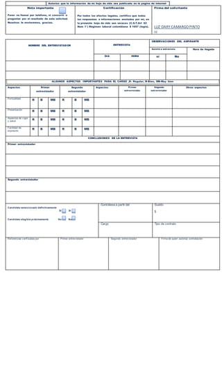 NOMBRE DEL ENTREVISTADOR ENTREVISTA
OBSERVACIONES DEL ASPIRANTE
Asistió a entrevista Hora de llegada
DIA HORA si No
ALGUNOS ASPECTOS IMPORTANTES PARA EL CARGO ,R- Regular, B-Bien, MB-Muy bien
Aspectos Primer
entrevistador
Segundo
entrevistador
Aspectos Primer
entrevistador
Segundo
entrevistador
Otros aspectos
Puntualidad
R B MB R B MB
Presentación
R B MB R B MB
Aspectos de v igor
y salud
R B MB R B MB
Facilidad de
expresión
R B MB R B MB
CONCLUSIONES DE LA ENTREVISTA
Primer entrevistador
Segundo entrevistador
Candidato seleccionado definitivamente
Si Si
Candidato elegible próximamente No No
Contrátese a partir del Sueldo
$
Cargo Tipo de contrato
Ref erencias v erif icadas por Primer entrev istador Segundo entrev istador Firma de quien autoriza contratación
Autorizo pedir
información de mi Hoja de
vida sin ninguna
restricción
Marque con
Una x
Autorizo que la información de mi hoja de vida sea publicada en la pagina de internet
www.clickempleo.com.
Autorizo a titulo gratuito a legis S:A.para digitar ,editar r , divulgar. Reproducir y aprovechar
económicamente información consignada en la presente hoja de vida y me hago responsable de la
veracidad de la misma a la fecha .legis S:A limita su responsabilidad a la divulgación de la hoja de
vida en internet.
Nota importante
Favor no llamar por teléfono, ni concurrir a
preguntar por el resultado de esta solicitud.
Nosotros le enviaremos, gracias.
Certificación
Por todos los efectos legales, certifico que todas
las respuestas e informaciones anotadas por mi, en
la presente hoja de vida son veraces (C.S.T.Art 62
Num 1°) Régimen laboral colombiana $ 1057 (legis).
Firma del solicitante
LUZ DARY CAMARGOPINTO
cc
 