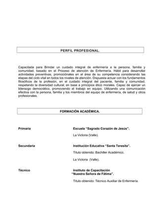 PERFIL PROFESIONAL.
Capacitada para Brindar un cuidado integral de enfermería a la persona, familia y
comunidad, basado en el Proceso de atención de Enfermería. Hábil para desarrollar
actividades preventivas, promociónales en el área de su competencia considerando las
etapas del ciclo vital en todos los niveles de atención. Dispuesta actuar con los fundamentos
filosóficos de la profesión, en el cuidado integral del paciente, familia y comunidad,
respetando la diversidad cultural; en base a principios ético morales. Capaz de ejercer un
liderazgo democrático, promoviendo el trabajo en equipo, Utilizando una comunicación
efectiva con la persona, familia y los miembros del equipo de enfermería, de salud y otros
profesionales.
FORMACIÓN ACADÉMICA.
Primaria Escuela “Sagrado Corazón de Jesús”.
La Victoria (Valle).
Secundaria Institución Educativa “Santa Teresita”.
Título obtenido: Bachiller Académico.
La Victoria (Valle).
Técnico Instituto de Capacitación
“Nuestra Señora de Fátima”.
Título obtenido: Técnico Auxiliar de Enfermería.
 