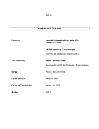 Cali V.
EXPERIENCIA LABORAL.
Empresa Hospital Universitario del Valle ESE.
“Evaristo García”.
UES Ortopedia y Traumatología.
(Servicio de ortopedia e Infecto adulto).
Jefe Inmediato María Cristina López.
Coordinadora UES de Ortopedia y Traumatología.
Cargo Auxiliar de Enfermería.
Fecha de Inicio Abril del 2008.
Fecha de Terminacion Agosto del 2012.
Ciudad Cali V.
 