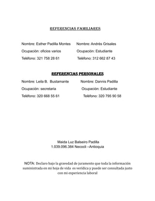 REFERENCIAS FAMILIARES
Nombre: Esther Padilla Montes Nombre: Andrés Grisales
Ocupación: oficios varios Ocupación: Estudiante
Teléfono: 321 758 28 61 Teléfono: 312 662 87 43
REFERENCIAS PERSONALES
Nombre: Leila B. Bustamante Nombre: Dannis Padilla
Ocupación: secretaria Ocupación: Estudiante
Teléfono: 320 668 55 61 Teléfono: 320 795 90 58
Maida Luz Balseiro Padilla
1.039.096.384 Necocli –Antioquia
NOTA: Declaro bajo la gravedad de juramento que toda la información
suministrada en mi hoja de vida es verídica y puede ser consultada justo
con mi experiencia laboral