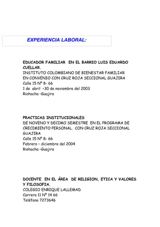 EXPERIENCIA LABORAL:



EDUCADOR FAMILIAR EN EL BARRIO LUIS EDUARDO
CUELLAR.
INSTITUTO COLOMBIANO DE BIENESTAR FAMILIAR
EN CONVENIO CON CRUZ ROJA SECCIONAL GUAJIRA
Calle 15 Nº 8- 66
1 de abril –30 de noviembre del 2003
Riohacha –Guajira




PRACTICAS INSTITUCIONALES
DE NOVENO Y DECIMO SEMESTRE EN EL PROGRAMA DE
CRECIMIENTO PERSONAL. CON CRUZ ROJA SECCIONAL
GUAJIRA
Calle 15 Nº 8- 66
Febrero – diciembre del 2004
Riohacha –Guajira




DOCENTE EN EL ÁREA DE RELIGION, ETICA Y VALORES
Y FILOSOFIA.
COLEGIO ENRIQUE LALLEMAD
Carrera 11 Nº 14 66
Teléfono 7273646
 