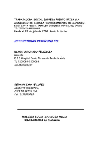 TRABAJADORA SOCIAL EMPRESA PUERTO BRISA S.A.
MUNICIPIO DE DIBULLA –CORREGIMIENTO DE MINGUEO,
FINCA SANTA HELENA- MINGUEO-CARRETERA TRONCAL DEL CARIBE
TEL 72000475-3123058911
Desde el 28 de julio de 2008 hasta la fecha



REFERENCIAS PERSONALES:


DIANA CORONADO FELIZZOLA
Gerente
E S E Hospital Santa Teresa de Jesús de Ávila
TL 7200084-7200083
Cel.3135355334




GERMAN ZARATE LOPEZ
GERENTE REGIONAL
PUERTO BRISA S.A
Cel.: 3132520085




      MALVINA LUCIA BARBOSA MEJIA
        CC.40.929.984 de Riohacha
 