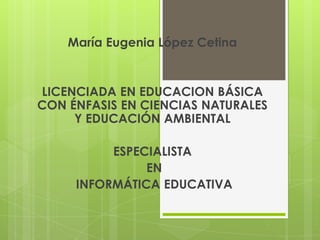 María Eugenia López Cetina


LICENCIADA EN EDUCACION BÁSICA
CON ÉNFASIS EN CIENCIAS NATURALES
     Y EDUCACIÓN AMBIENTAL

          ESPECIALISTA
               EN
     INFORMÁTICA EDUCATIVA
 