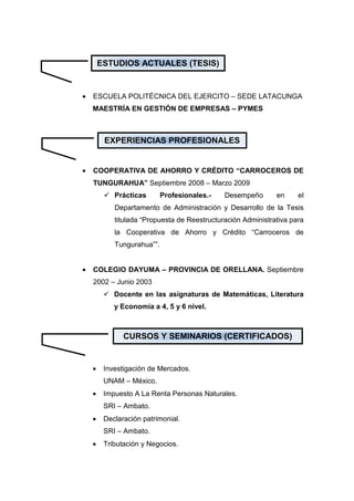ESTUDIOS ACTUALES (TESIS)


•   ESCUELA POLITÉCNICA DEL EJERCITO – SEDE LATACUNGA
    MAESTRÍA EN GESTIÓN DE EMPRESAS – PYMES



         EXPERIENCIAS PROFESIONALES


•   COOPERATIVA DE AHORRO Y CRÉDITO “CARROCEROS DE
    TUNGURAHUA” Septiembre 2008 – Marzo 2009
            Prácticas       Profesionales.-   Desempeño       en     el
            Departamento de Administración y Desarrollo de la Tesis
            titulada “Propuesta de Reestructuración Administrativa para
            la Cooperativa de Ahorro y Crédito “Carroceros de
            Tungurahua””.


•   COLEGIO DAYUMA – PROVINCIA DE ORELLANA. Septiembre
    2002 – Junio 2003
            Docente en las asignaturas de Matemáticas, Literatura
            y Economía a 4, 5 y 6 nivel.



               CURSOS Y SEMINARIOS (CERTIFICADOS)


    •    Investigación de Mercados.
         UNAM – México.
    •    Impuesto A La Renta Personas Naturales.
         SRI – Ambato.
    •    Declaración patrimonial.
         SRI – Ambato.
    •    Tributación y Negocios.
 