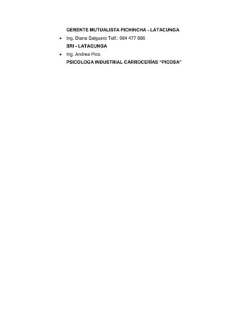 GERENTE MUTUALISTA PICHINCHA - LATACUNGA
•   Ing. Diana Salguero Telf.: 084 477 896
    SRI - LATACUNGA
•   Ing. Andrea Pico.
    PSICOLOGA INDUSTRIAL CARROCERÍAS “PICOSA”
 