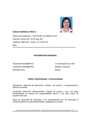 DURLEY MARCELA RIOS C.
Cédula de Ciudadanía 1.128.424.893 de Medellín (Ant)
Dirección Carrera 56ª 60-18 apto 301
Teléfonos 466 65 95 celular. 311 743 67 52
Bello
INFORMACIÓN PERSONAL
FECHA DE NACIMIENTO: 13 de Diciembre de 1987
LUGAR DE NACIMIENTO: Medellín, Antioquia
ESTADO CIVIL: Soltera
PERFIL PROFESIONAL Y OCUPACIONAL
Experiencia digitación de información, manejo, de archivo y correspondencia;
atención al cliente.
Excelentes relaciones interpersonales, trabajo en equipo y con una ética
fundamentada en valores de responsabilidad social y una clara visión de
proyectos de vida.
Estoy en capacidad de responder a los requerimientos que me demande el
mercado laboral con total disponibilidad y adaptación al cambio.
HOJA DE VIDA DE DURLEY MARCELA RIOS * CÉDULA DE CIUDADANÍA 1.128.424.893 DE MEDELLIN - ANT.
 