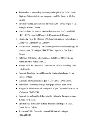  Taller sobre el Nuevo Reglamento para la aplicación de la Ley de
   Régimen Tributario Interno, otorgado por el Dr. Remigio Medina
   Guerra.
 Seminario sobre Actualización Tributaria 2001 otorgado por el Dr.
   Remigio Medina Guerra.
 Introducción a las Nuevas Normas Ecuatorianas de Contabilidad
   NEC 18-27 a cargo del Colegio de Contadores de Cotopaxi
 Estados de Flujo del Efectivo y Utilidad por Acción, realizado por el
   Colegio de Contadores de Cotopaxi.
 Planificación Cantonal y Definición Operativa de la Metodología de
   Intervención. Dictado por PRODECO a cargo de la Dra. Rocío
   Rosero.
 Reformas Tributarias y Facturación, dictado por El Servicio de
   Rentas Internas en PRODECO.
 Manejo de la Red interna de Computación dictado por el Ing. José
   Luis Carrillo.
 Curso de Coaching para el Desarrollo Social, dictado por Javier
   Sanjosé Ortega.
 Ingeniería Tributaria dictado por el Lic. Carlos David Calero.
 Relaciones Humanas y trabajo en Equipo dictado por Corsedi
 Mitigación de Desastres dictado por el Mayor Oswaldo Navas en las
   oficinas de PRODECO.
 Curso de Actualización de Legislación Laboral y Remuneraciones
   dictado por Cencal.
 Seminario de tributación método de casos dictado por el Lcdo.
   Carlos David Calero.
 Seminario Taller Gerencial Norma ISO 9001 dictado por
   NOVATECH.
 