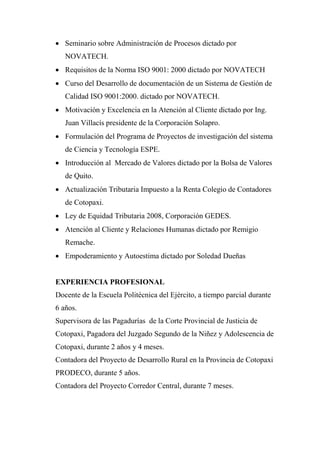  Seminario sobre Administración de Procesos dictado por
   NOVATECH.
 Requisitos de la Norma ISO 9001: 2000 dictado por NOVATECH
 Curso del Desarrollo de documentación de un Sistema de Gestión de
   Calidad ISO 9001:2000. dictado por NOVATECH.
 Motivación y Excelencia en la Atención al Cliente dictado por Ing.
   Juan Villacís presidente de la Corporación Solapro.
 Formulación del Programa de Proyectos de investigación del sistema
   de Ciencia y Tecnología ESPE.
 Introducción al Mercado de Valores dictado por la Bolsa de Valores
   de Quito.
 Actualización Tributaria Impuesto a la Renta Colegio de Contadores
   de Cotopaxi.
 Ley de Equidad Tributaria 2008, Corporación GEDES.
 Atención al Cliente y Relaciones Humanas dictado por Remigio
   Remache.
 Empoderamiento y Autoestima dictado por Soledad Dueñas


EXPERIENCIA PROFESIONAL
Docente de la Escuela Politécnica del Ejército, a tiempo parcial durante
6 años.
Supervisora de las Pagadurías de la Corte Provincial de Justicia de
Cotopaxi, Pagadora del Juzgado Segundo de la Niñez y Adolescencia de
Cotopaxi, durante 2 años y 4 meses.
Contadora del Proyecto de Desarrollo Rural en la Provincia de Cotopaxi
PRODECO, durante 5 años.
Contadora del Proyecto Corredor Central, durante 7 meses.
 