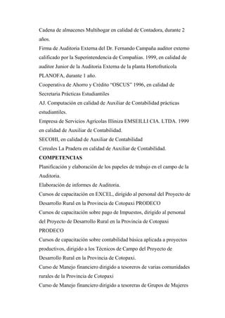 Cadena de almacenes Multihogar en calidad de Contadora, durante 2
años.
Firma de Auditoria Externa del Dr. Fernando Campaña auditor externo
calificado por la Superintendencia de Compañias. 1999, en calidad de
auditor Junior de la Auditoria Externa de la planta Hortofrutícola
PLANOFA, durante 1 año.
Cooperativa de Ahorro y Crédito “OSCUS” 1996, en calidad de
Secretaria Prácticas Estudiantiles
AJ. Computación en calidad de Auxiliar de Contabilidad prácticas
estudiantiles.
Empresa de Servicios Agrícolas Illiniza EMSEILLI CIA. LTDA. 1999
en calidad de Auxiliar de Contabilidad.
SECOHI, en calidad de Auxiliar de Contabilidad
Cereales La Pradera en calidad de Auxiliar de Contabilidad.
COMPETENCIAS
Planificación y elaboración de los papeles de trabajo en el campo de la
Auditoria.
Elaboración de informes de Auditoria.
Cursos de capacitación en EXCEL, dirigido al personal del Proyecto de
Desarrollo Rural en la Provincia de Cotopaxi PRODECO
Cursos de capacitación sobre pago de Impuestos, dirigido al personal
del Proyecto de Desarrollo Rural en la Provincia de Cotopaxi
PRODECO
Cursos de capacitación sobre contabilidad básica aplicada a proyectos
productivos, dirigido a los Técnicos de Campo del Proyecto de
Desarrollo Rural en la Provincia de Cotopaxi.
Curso de Manejo financiero dirigido a tesoreros de varias comunidades
rurales de la Provincia de Cotopaxi
Curso de Manejo financiero dirigido a tesoreras de Grupos de Mujeres
 