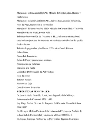 Manejo del sistema contable SAE. Módulo de Contabilidad, Bancos y
Facturación.
Manejo del Sistema Contable SAFI. Activos fijos, cuentas por cobrar,
roles de Pago, facturación e Inventarios.
Manejo del Sistema contable BDO. Módulo de Contabilidad y Tesorería
Manejo de Excel Word, Power Point .
Trámites de devolución de IVA ante el SRI, y el anexo transaccional,
cabe indicar que todos los meses se me restituye todo el valor del pedido
de devolución.
Trámite de pago sobre planillas de IESS a través del Sistema
Informático.
Control de Inventarios
Roles de Pago y prestaciones sociales.
Presentación de Balances
Impuesto a la Renta
Control de Depreciación de Activos fijos
Hoja de costos
Tarjetas Kárdex
Arqueos de Caja
Conciliaciones Bancarias
REFERENCIAS PERSONALES.-
Dr. Juan Alfredo Jaramillo Ponce, Juez Segundo de la Niñez y
Adolescencia de Cotopaxi, 032811450.
Ing. Hugo Avalos Director de Proyecto del Corredor Central teléfono
084618096
Dr. Remigio Medina Profesor de la Universidad Técnica de Ambato de
la Facultad de Contabilidad y Auditoria teléfono 032852618
Dr. Marco Espinoza Profesor de la Universidad Técnica de Ambato
 