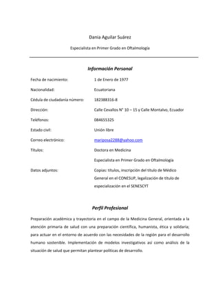 Dania Aguilar Suárez

                       Especialista en Primer Grado en Oftalmología



                                Información Personal

Fecha de nacimiento:                1 de Enero de 1977

Nacionalidad:                       Ecuatoriana

Cédula de ciudadanía número:        182388316-8

Dirección:                          Calle Cevallos N° 10 – 15 y Calle Montalvo, Ecuador

Teléfonos:                          084655325

Estado civil:                       Unión libre

Correo electrónico:                 mariposa2288@yahoo.com

Títulos:                            Doctora en Medicina

                                    Especialista en Primer Grado en Oftalmología

Datos adjuntos:                     Copias: títulos, inscripción del título de Médico
                                    General en el CONESUP, legalización de título de
                                    especialización en el SENESCYT




                                   Perfil Profesional

Preparación académica y trayectoria en el campo de la Medicina General, orientada a la
atención primaria de salud con una preparación científica, humanista, ética y solidaria;
para actuar en el entorno de acuerdo con las necesidades de la región para el desarrollo
humano sostenible. Implementación de modelos investigativos así como análisis de la
situación de salud que permitan plantear políticas de desarrollo.
 