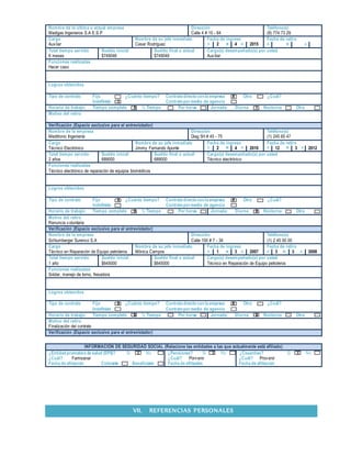 Nombre de la última o actual empresa Dirección Teléfono(s)
Madigas Ingenieros S.A E.S.P Calle 4 # 10 - 64 (8) 774 73 29
Cargo Nombre de su jefe inmediato Fecha de ingreso Fecha de retiro
Auxliar Cesar Rodríguez D 2 M 4 A 2015 D M A
Total tiempo servido Sueldo inicial Sueldo final o actual Cargo(s) desempeñado(s) por usted
6 meses $749048 $749048 Auxiliar
Funciones realizadas
Hacer caso
Logros obtenidos
Tipo de contrato Fijo ¿Cuánto tiempo? Contratodirectoconla empresa X Otro ¿Cuál?
Indefinido X Contratopormedio de agencia
Horario de trabajo: Tiempo completo X ½ Tiempo Por horas Jornada: Diurna X Nocturna Otra
Motivo del retiro
Verificación (Espacio exclusivo para el entrevistador)
Nombre de la empresa Dirección Teléfono(s)
Meditronic Ingeniería Diag 5H # 45 - 75 (1) 245 65 47
Cargo Nombre de su jefe inmediato Fecha de ingreso Fecha de retiro
Técnico Electrónico Jimmy Fernando Aponte D 2 M 4 A 2010 D 12 M 3 A 2012
Total tiempo servido Sueldo inicial Sueldo final o actual Cargo(s) desempeñado(s) por usted
2 años 689000 689000 Técnico electrónico
Funciones realizadas
Técnico electrónico de reparación de equipos biomédicos
Logros obtenidos
Tipo de contrato Fijo X ¿Cuánto tiempo? Contratodirectoconla empresa X Otro ¿Cuál?
Indefinido Contratopormedio de agencia
Horario de trabajo: Tiempo completo X ½ Tiempo Por horas Jornada: Diurna X Nocturna Otra
Motivo del retiro
Renuncia voluntaria
Verificación (Espacio exclusivo para el entrevistador)
Nombre de la empresa Dirección Teléfono(s)
Schlumberger Surenco S.A Calle 100 # 7 - 34 (1) 2 45 50 00
Cargo Nombre de su jefe inmediato Fecha de ingreso Fecha de retiro
Técnico en Reparación de Equipo petroleros Mónica Campos D 1 M 3 A 2007 D 3 M 3 A 2008
Total tiempo servido Sueldo inicial Sueldo final o actual Cargo(s) desempeñado(s) por usted
1 año $645000 $645000 Técnico en Reparación de Equipo petroleros
Funciones realizadas
Soldar, manejo de torno, fresadora
Logros obtenidos
Tipo de contrato Fijo X ¿Cuánto tiempo? Contratodirectoconla empresa X Otro ¿Cuál?
Indefinido Contratopormedio de agencia
Horario de trabajo: Tiempo completo X ½ Tiempo Por horas Jornada: Diurna X Nocturna Otra
Motivo del retiro
Finalización del contrato
Verificación (Espacio exclusivo para el entrevistador)
INFORMACIÓN DE SEGURIDAD SOCIAL (Relacione las entidades a las que actualmente está afiliado)
¿Entidadpromotora de salud (EPS)? Si X No ¿Pensiones? Si X No ¿Cesantías? Si X No
¿Cuál? Famisanar ¿Cuál? Porvenir ¿Cuál? Provenir
Fecha de afiliación Cotizante Beneficiario Fecha de afiliación: Fecha de afiliación:
VII. REFERENCIAS PERSONALES
 