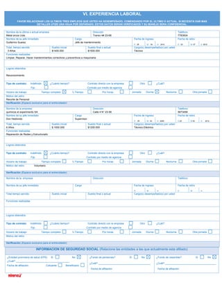 INFORMACION DE SEGURIDAD SOCIAL (Relacione las entidades a las que actualmente esta afiliado)
¿Entidad promotora de salud (EPS) Si No
¿Cuál? ______________________________________
Fecha de afiliación: Cotizante Beneficiario
¿Fondo de pensiones? Si No
¿Cuál? _____________________________________
Fecha de afiliación:
¿Fondo de cesantías? Si No
¿Cuál? ____________________________________
Fecha de afiliación:
VI. EXPERIENCIA LABORAL
FAVOR RELACIONAR LOS ULTIMOS TRES EMPLEOS QUE USTED HA DESEMPEÑADO, COMENZANDO POR EL ULTIMO O ACTUAL. SI NECESITA DAR MAS
DETALLES UTIZE UNA HOJA POR SEPARADO. ESTOS DATOS SERAN VERIFICADOS Y SU MANEJO SERA CONFIDENCIAL.
Nombre de la última o actual empresa
Metal arcos Ltda.
Dirección
Transv 4# 23-68
Teléfono
7783934
Nombre de su jefe inmediato
Guillermo Suarez
Cargo
Jefe de mantenimiento
Fecha de ingreso Fecha de retiro
D 28 M 04 A 2012 D 03 M 07 A 2015
Total, tiempo servido
3 Años
Sueldo inicial
$1400.000
Sueldo final o actual
$1500.000
Cargo(s) desempeñado(s) por usted
Técnico
Funciones realizadas
Limpiar, Reparar, Hacer mantenimientos correctivos y preventivos a maquinaria
Logros obtenidos
Reconocimiento
Tipo de contrato: Indefinido ¿Cuánto tiempo? Contrato directo con la empresa Otro ¿Cuál?
Fijo Contrato por medio de agencia
Horario de trabajo: Tiempo completo ½ Tiempo Por horas Jornada: Diurna Nocturna Otra jornada
Motivo del retiro
Recorte de Personal
Verificación (Espacio exclusivo para el entrevistador)
Nombre de la empresa
químicos el experimento SA
Dirección
Calle 4 N° 23-56
Teléfono
5673456
Nombre de su jefe inmediato
Don Hediondo
Cargo
Supervisor
Fecha de ingreso Fecha de retiro
D 09 M 03 A 2006 D 20 M 04 A 2012
Total, tiempo servido
6 Años
Sueldo inicial
$ 1000.000
Sueldo final o actual
$1200.000
Cargo(s) desempeñado(s) por usted
Técnico Eléctrico
Funciones realizadas
Reparación de Redes y Estructurado
Logros obtenidos
Tipo de contrato: Indefinido ¿Cuánto tiempo? Contrato directo con la empresa Otro ¿Cuál?
Fijo Contrato por medio de agencia
Horario de trabajo: Tiempo completo ½ Tiempo Por horas Jornada: Diurna Nocturna Otra jornada
Motivo del retiro Voluntario
Verificación (Espacio exclusivo para el entrevistador)
Nombre de la empresa Dirección Teléfono
Nombre de su jefe inmediato Cargo Fecha de ingreso Fecha de retiro
D M A D M A
Total tiempo servido Sueldo inicial Sueldo final o actual Cargo(s) desempeñado(s) por usted
Funciones realizadas
Logros obtenidos
Tipo de contrato: Indefinido ¿Cuánto tiempo? Contrato directo con la empresa Otro ¿Cuál?
Fijo Contrato por medio de agencia
Horario de trabajo: Tiempo completo ½ Tiempo Por horas Jornada: Diurna Nocturna Otra jornada
Motivo del retiro
Verificación (Espacio exclusivo para el entrevistador)
 