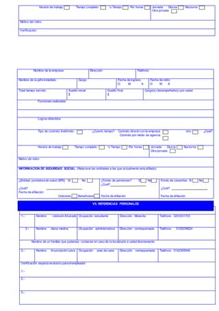 Horario de trabajo Tiempo completo ½ Tiempo Por horas Jornada Diurna Nocturna
Otra jornada
Motivo del retiro
Verificación :
Relacione dos nombres de dos personas distintas a familiares o empleadores
1.- Nombre robinsón Alvarado Ocupación estudiante Dirección Motavita Teléfono 3203331703
2.- Nombre diana medina Ocupación administradora Dirección ventaquemada Teléfono 3125039624
Nombre de un familiar que podamos contactar en caso de no localizarlo a usted directamente
3.- Nombre Anunciación Leiva Ocupación ama de casa Dirección ventaquemada Teléfono 3142305948
Verificación espacio exclusivo para elempleador
1.-
2.-
3.-
Nombre de la empresa Dirección Teléfono
Nombre de su jefe inmediato Cargo Fecha de ingreso
D M A
Fecha de retiro
D M A
Total tiempo servido Sueldo inicial
$
Sueldo final
$
Cargo(s) desempeñado(s) por usted
Funciones realizadas
Logros obtenidos
Tipo de contrato: Indefinido ¿Cuanto tiempo? Contrato directo con la empresa otro ¿Cuál?
Contrato por medio de agencia
Horario de trabajo Tiempo completo ½ Tiempo Por horas Jornada Diurna Nocturna
Otra jornada
Motivo de retiro
INFORMACION DE SEGURIDAD SOCIAL (Relacione las entidades a las que actualmente esta afiliado)
¿Entidad promotora de salud (EPS) Si No
¿Cuál?
Fecha de afiliación:
Cotizante Beneficiario
¿Fondo de pensiones? Si No
¿Cuál?
Fecha de afiliación
Fondo de cesantías Si No
¿Cuál?
Fecha de afiliación
VII. REFERENCIAS PERSONALES
 
