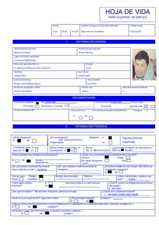 fecha Empleo o cargoen el que está interesado
Operador de excavadora
Código cargo
201512074D 19 M 05 A 2015
I. INFORMACION GENERAL
Apellido(s) delaspirante
Moreno Cardenas
Nombre(s) del aspirante
Brayan Moreno
Lugar y fecha de nacimiento
Turmequé /04/05/1994
Dirección domicilio / Barrio
Cr.4g N.4ab-14 Mz.g Cs.3 barriodoña Eva
Ciudad
Tunja
Teléfono
3006071665
No. Celular
3006071665
Correo electrónico
Brayan.moreno@uptc.edu.co
Nacionalidad
Colombia
Profesión, ocupación u oficio
Auxiliar desoldador
Estado civil
soltero
Años de experiencia laboral
3
DOCUMENTACION
Cedula deciudadanía: Nº_1049637887_____________________
Extranjería: Expedida en: turmequé TI ____________________
Libreta militar Nº1049637887_________Primera clase:
Distrito Nº Segunda clase : _X_
Tarjeta profesional Nº ¿Tiene vehículo? Licencia de conducción Nº1054373625 Categoría c1
Si No
II. INFORMACION PERSONAL
¿Tiene parientes que trabajen en esta empresa?
Si No Nombre
Dependencia__________________________
¿Cómo tuvo conocimiento de la existencia de la vacante?
Anuncio Amigo
Por medio de agencia Otro
¿Cuál?_________________________________________________
¿En qué ciudad o población ha vivido la
mayor parte de su vida? __turmequé_______
¿En qué ciudades o regiones del país ha
trabajado?____________________________
¿Aceptara trabajar en una ciudad o sitio distinto al
inicialmente contratado?
Si No
Vive en casa: Familiar:
Propia Alquilada:
Nombre del arrendador Teléfono ¿Hace cuánto tiempo reside en ese
lugar? __4 años____________
¿Tiene algún ingreso Si describa e indique su valor mensual
Adicional? No
¿Cuánto suman sus obligaciones económicas
mensuales?
$ 600.0000
¿Por qué conceptos? Mis estudios, trasportes, gastosde mi hogar. ¿Cuánto es su aspiración salarial?
__+__del salario mínimo legal vigente__________
¿Cuál es su principal afición? Jugar micro futbol ¿Practica algún deporte? ¿Cuál(es)? ________
Si No
¿Alguna vez ha obtenido distinciones o reconocimientos por su desempeño en actividades deportivas, culturales, sociales etc.?
Si No ¿Cuál(es)?
¿Pertenece a algún tipo de Asociación comunitaria, deportiva, cultualetc.?
Si No ¿Cuáles?
HOJA DE VIDA
PARA SOLICITUD DE EMPLEO
¿Estás trabajando?
Si No
¿En qué empresa? Empleado si
CSS. Constructores S.A
Independiente no
Tipode contrato
indefinido
¿Trabajando antes en una
empresa? Si no
Solicito empleo antes empleo en
esta empresa si no
Fecha
DD 10 MM 03 AA 2013
¿Lo recomienda alguien de esta empresa?
Si no Nombre_________________
 