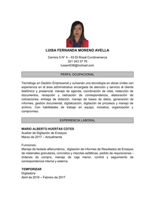 LUISA FERNANDA MORENO AVELLA
Carrera 5 N° 4 – 63 El Rosal Cundinamarca
321 343 37 76
luisam038@hotmail.com
PERFIL OCUPACIONAL
Tecnóloga en Gestión Empresarial y cursando una tecnología en obras civiles con
experiencia en el área administrativa encargada de atención y servicio al cliente
telefónico y presencial, manejo de agenda, coordinación de citas, redacción de
documentos, recepción y radicación de correspondencia, elaboración de
cotizaciones, entrega de dotación, manejo de bases de datos, generación de
informes, gestión documental, digitalización, digitación de procesos y manejo de
archivo. Con habilidades de trabajo en equipo, iniciativa, organización y
compromiso.
EXPERIENCIA LABORAL
MARIO ALBERTO HUERTAS COTES
Auxiliar de Digitación de Ensayos
Marzo de 2017 – Actualmente
Funciones:
Manejo de teclado alfanumérico, digitación de informes de Resultados de Ensayos
de materiales granulares, concretos y mezclas asfálticas, pedido de requisiciones -
órdenes de compra, manejo de caja menor, control y seguimiento de
correspondencia interna y externa.
TEMPORIZAR
Digitadora
Abril de 2016 – Febrero de 2017
 