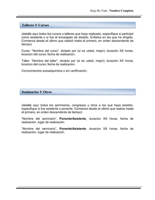 Hoja De Vida : Nombre Completo



Talleres Y Cursos

(detalle aquí todos los cursos o talleres que haya realizado, especifique si participó
como asistente o si fue el encargado de dictarlo. Enfatice en los que ha dirigido.
Comience desde el ultimo que realizó hasta el primero, en orden descendente de
tiempo)

Curso: “Nombre del curso”, dictado por (si es usted, mejor); duración XX horas;
locacion del curso; fecha de realizacion.

Taller: “Nombre del taller”, dictado por (si es usted, mejor); duración XX horas;
locacion del curso; fecha de realizacion.

Conocimientos autoadquiridos o sin certificación.




Seminarios Y Otros


(detalle aquí todos los seminarios, congresos y otros a los que haya asistido,
especifique si fue asistente o ponente. Comience desde el ultimo que realizo hasta
el primero, en orden descendente de tiempo)

“Nombre del seminario”, Ponente/Asistente, duracion XX horas, fecha de
realización, lugar de realización.

“Nombre del seminario”, Ponente/Asistente, duracion XX horas, fecha de
realización, lugar de realización.
 