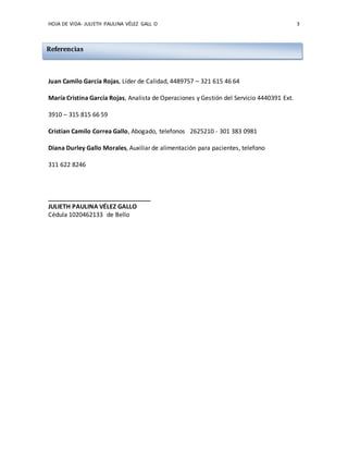 HOJA DE VIDA- JULIETH PAULINA VÉLEZ GALL O 3
Juan Camilo García Rojas, Líder de Calidad, 4489757 – 321 615 46 64
María Cristina García Rojas, Analista de Operaciones y Gestión del Servicio 4440391 Ext.
3910 – 315 815 66 59
Cristian Camilo Correa Gallo, Abogado, telefonos 2625210 - 301 383 0981
Diana Durley Gallo Morales, Auxiliar de alimentación para pacientes, telefono
311 622 8246
______________________________
JULIETH PAULINA VÉLEZ GALLO
Cédula 1020462133 de Bello
Referencias
 