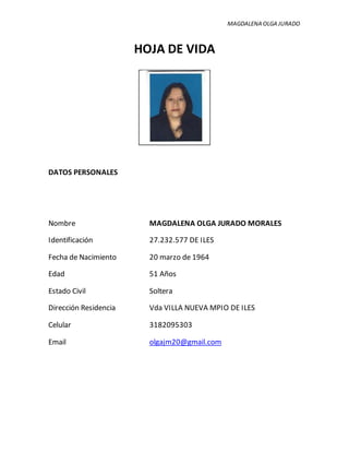 MAGDALENA OLGA JURADO
HOJA DE VIDA
DATOS PERSONALES
Nombre MAGDALENA OLGA JURADO MORALES
Identificación 27.232.577 DE ILES
Fecha de Nacimiento 20 marzo de 1964
Edad 51 Años
Estado Civil Soltera
Dirección Residencia Vda VILLA NUEVA MPIO DE ILES
Celular 3182095303
Email olgajm20@gmail.com
 