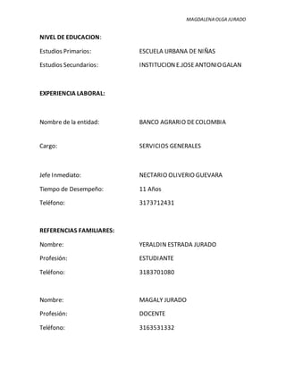 MAGDALENA OLGA JURADO
NIVEL DE EDUCACION:
Estudios Primarios: ESCUELA URBANA DE NIÑAS
Estudios Secundarios: INSTITUCION E.JOSEANTONIOGALAN
EXPERIENCIA LABORAL:
Nombre de la entidad: BANCO AGRARIO DECOLOMBIA
Cargo: SERVICIOS GENERALES
Jefe Inmediato: NECTARIO OLIVERIO GUEVARA
Tiempo de Desempeño: 11 Años
Teléfono: 3173712431
REFERENCIAS FAMILIARES:
Nombre: YERALDIN ESTRADA JURADO
Profesión: ESTUDIANTE
Teléfono: 3183701080
Nombre: MAGALY JURADO
Profesión: DOCENTE
Teléfono: 3163531332
 